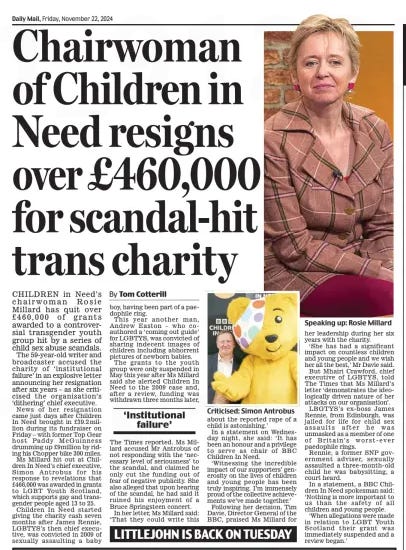 Chairwoman of Children in Need resigns over £460,000 for scandal-hit trans charity Daily Mail22 Nov 2024By Tom Cotterill  Criticised: Simon Antrobus CHILDREN in Need’s chairwoman Rosie Millard has quit over £460,000 of grants awarded to a controversial transgender youth group hit by a series of child sex abuse scandals.  The 59-year-old writer and broadcaster accused the charity of ‘institutional failure’ in an explosive letter announcing her resignation after six years – as she criticised the organisation’s ‘dithering’ chief executive.  News of her resignation came just days after Children In Need brought in £39.2million during its fundraiser on Friday – with former Top Gear host Paddy McGuinness drumming up £9million by riding his Chopper bike 300 miles.  Ms Millard hit out at Children In Need’s chief executive, Simon Antrobus for his response to revelations that £466,000 was awarded in grants to LGBT Youth Scotland, which supports gay and transgender people aged 13 to 25.  Children In Need started giving the charity cash seven months after James Rennie, LGBTYS’s then chief executive, was convicted in 2009 of sexually assaulting a baby boy, having been part of a paedophile ring.  This year another man, Andrew Easton – who coauthored a ‘coming out guide’ for LGBTYS, was convicted of sharing indecent images of children including abhorrent pictures of newborn babies.  The grants to the youth group were only suspended in May this year after Ms Millard said she alerted Children In Need to the 2009 case and, after a review, funding was withdrawn three months later,  ‘Institutional failure’  The Times reported. Ms Millard accused Mr Antrobus of not responding with the ‘necessary level of seriousness’ to the scandal, and claimed he only cut the funding out of fear of negative publicity. She also alleged that upon hearing of the scandal, he had said it ruined his enjoyment of a Bruce Springsteen concert.  In her letter, Ms Millard said: ‘That they could write this about the reported rape of a child is astonishing.’  In a statement on Wednesday night, she said: ‘It has been an honour and a privilege to serve as chair of BBC Children In Need.  ‘Witnessing the incredible impact of our supporters’ generosity on the lives of children and young people has been truly inspiring. I’m immensely proud of the collective achievements we’ve made together.’  Following her decision, Tim Davie, Director General of the BBC, praised Ms Millard for her leadership during her six years with the charity.  ‘She has had a significant impact on countless children and young people and we wish her all the best,’ Mr Davie said.  But Mhairi Crawford, chief executive of LGBTYS, told The Times that Ms Millard’s letter ‘demonstrates the ideologically driven nature of her attacks on our organisation’.  LBGTYS’s ex-boss James Rennie, from Edinburgh, was jailed for life for child sex assaults after he was unmasked as a member of one of Britain’s worst-ever paedophile rings.  Rennie, a former SNP government adviser, sexually assaulted a three-month-old child he was babysitting, a court heard.  In a statement, a BBC Children In Need spokesman said: ‘Nothing is more important to us than the safety of all children and young people.  ‘When allegations were made in relation to LGBT Youth Scotland their grant was immediately suspended and a review began.’  Article Name:Chairwoman of Children in Need resigns over £460,000 for scandal-hit trans charity Publication:Daily Mail Author:By Tom Cotterill Start Page:19 End Page:19