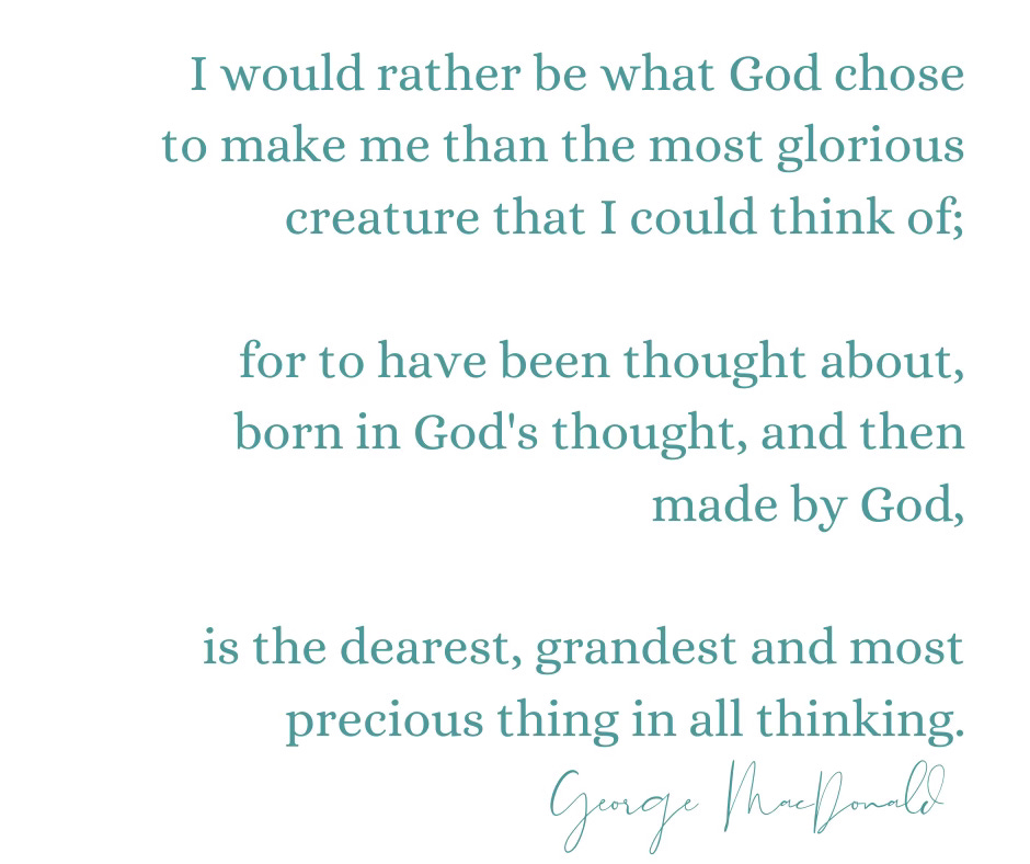 I would rather be what God chose to make me than the most glorious creature that I could think of;   for to have been thought about, born in God's thought, and then made by God,   is the dearest, grandest and most precious thing in all thinking.