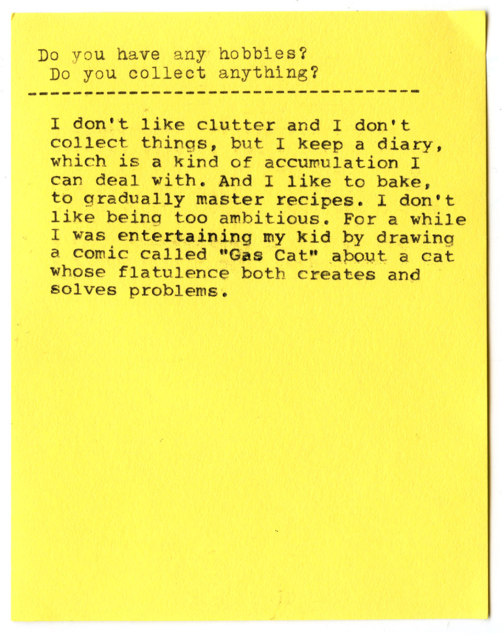Do you have any hobbies? Do you collect anything?  I don't like clutter and I don't collect things, but I keep a diary, which is a kind of accumulation I can deal with. And I like to bake, to gradually master recipes. I don't like being too ambitious. For a while I was entertaining my kid by drawing a comic called "Gas Cat" about a cat whose flatulence both creates and solves problems.