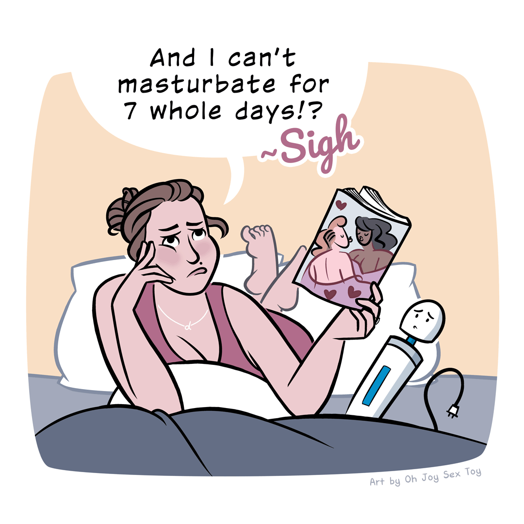 Cartoon of a woman laying on her belly on the bed, looking somewhat sad and frustrated while she holds open a steamy romance novel. Her vibrator (with a concerned face) sits next to her. She says "And I can't masturbate for 7 whole days?! Sigh"