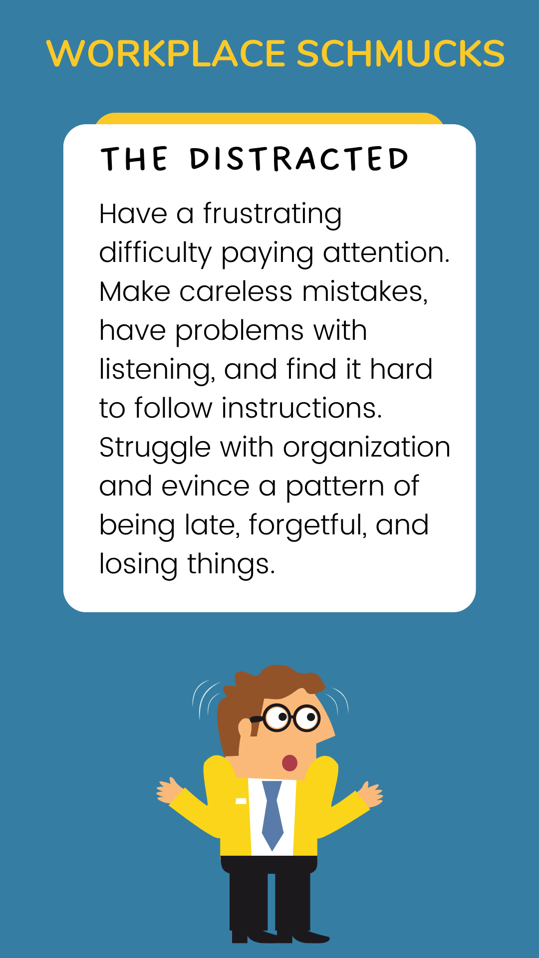 Workplace Schmucks: The Distracted have a frustrating difficulty paying attention. Make careless mistakes, have problems with listening, and find it hard to follow instructions. Struggle with organization and evince a pattern of being late, forgetful, and losing things.