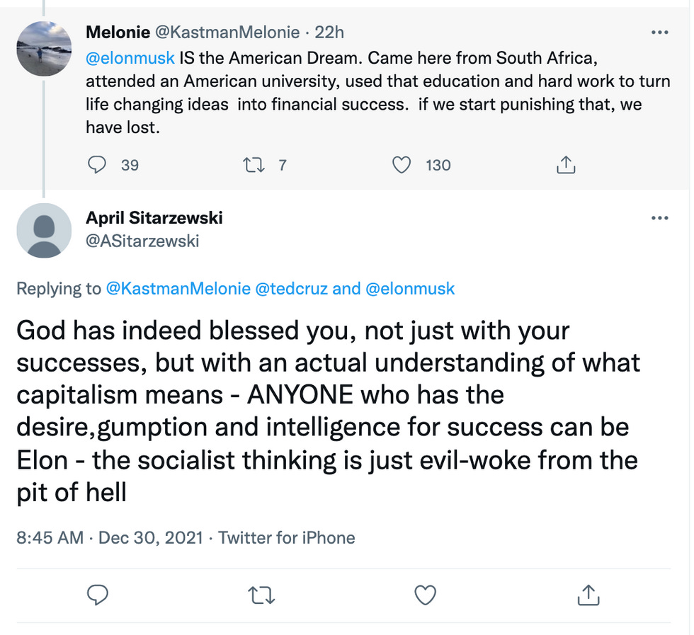 Elon Musk IS the American Dream. Came here from South Africa, attended an American university, used that education and hard work to turn life changing ideas  into financial success.  if we start punishing that, we have lost. / God has indeed blessed you, not just with your successes, but with an actual understanding of what capitalism means - ANYONE who has the desire,gumption and intelligence for success can be Elon - the socialist thinking is just evil-woke from the pit of hell