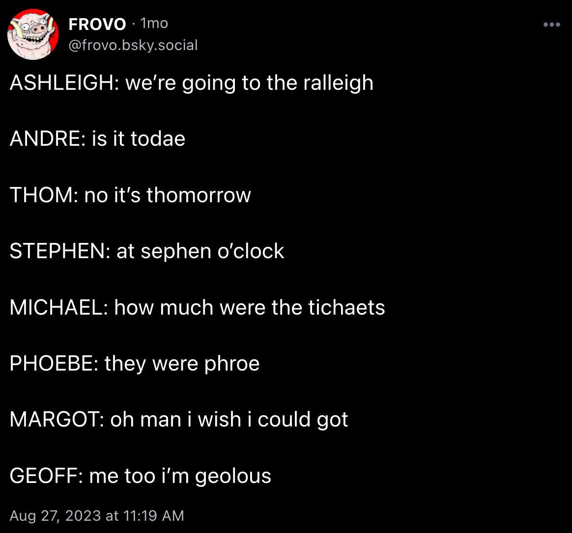FROVO posted: “ASHLEIGH: we’re going to the ralleigh ANDRE: is it todae THOM: no it’s thomorrow STEPHEN: at sephen o’clock MICHAEL: how much were the tichaets  PHOEBE: they were phroe MARGOT: oh man i wish i could got GEOFF: me too i’m geolous”