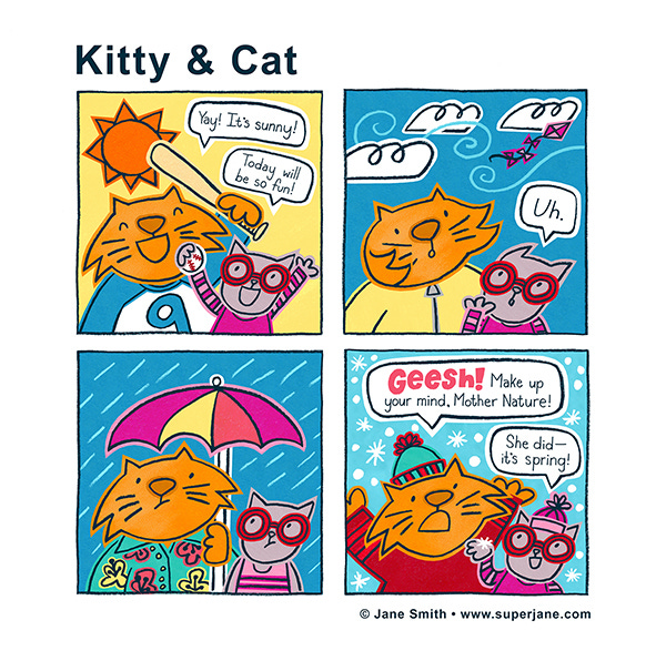 Kitty and Cat are outside and excited for the sunny weather, it gets windy and they wear windbreakers, then it starts raining and they now have an umbrella, it starts snowing and Cat wears a beanie and says, “Geesh, Make up your mind Mother Nature.” Kitty says, “She did–it’s spring!”