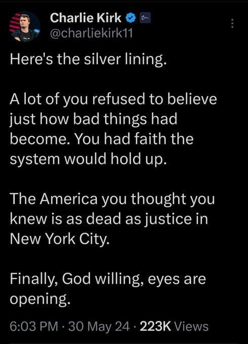 May be an image of 1 person and text that says 'Charlie CharlieKirk Kirk @charliekirk11 Here's the silver lining. A lot of you refused to believe just how bad things had become. You had faith the system would hold up. The America you thought you knew is as dead as justice in New York City. Finally, God willing, eyes are opening. 6:03 PM 30 May 24 223K Views'