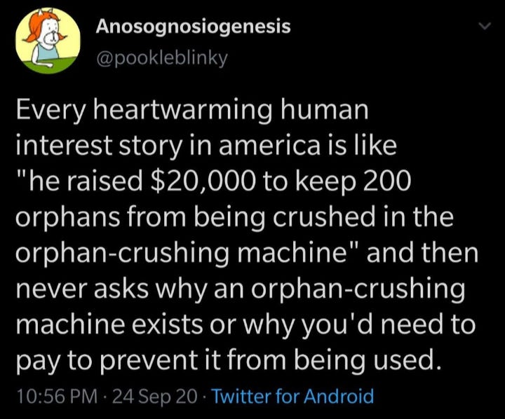 Screenshot of tweet from @pookleblinky reading:

"Every heartwarming human interest story in America is like "he raised $20k to keep 200 orphans from being crushed in the orphan-crushing machine" and then never asks why an orphan-crushing machine exists or why you'd need to pay to prevent it from being used."