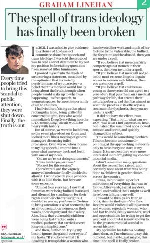 The spell of trans ideology has finally been broken The Sunday Telegraph14 Apr 2024  In 2021, I was asked to give evidence to a House of Lords select committee about free speech and trans ideology. I was told the protocol was to read a short statement to lay out my position before taking questions from assorted titled luminaries.  I poured myself into the work of structuring a statement, sustained by the optimism that is a weirdly persistent part of my character – a belief that this moment would finally bring about the breakthrough when people would wake up to what was happening – to free speech, to women’s spaces, but most importantly of all, to children.  I had visions of sitting at that giant rectangular table, being grilled by concerned Right Hons who would immediately Drop Everything in order to Do Something. The air would be heavy with history.  But of course, we were in lockdown, so the event played out on Zoom and looked more like a meeting of general managers discussing toilet provisions. Even worse, when it came to my big speech, I entered into a somewhat unseemly back and forth with one of my hosts.  “Oh, no we’re not doing statements.” “I was told to prepare one.”  “No, not for this session.” I persevered, and the vaguely annoyed moderator finally decided to allow it. I won’t stretch your patience with it as I did theirs, but here are some excerpts.  “Almost four years ago, I saw that feminists were being bullied, harassed and silenced for standing up for their rights and their children’s rights. I decided to use my platform on Twitter to bring attention to what seemed to be an all-out assault on women, on their words, their dignity and their safety. Also, I saw that vulnerable children were being fast-tracked onto a medical pathway that carried severe long-term implications.”  And then, further on, trying my best to ignore the glazed-over eyes of my hosts: “If you believe that JK Rowling is transphobic, a woman who has devoted her work and much of her fortune to the vulnerable, the bullied, the forgotten and the abused, then you are under a spell.  “If you believe that men can fairly compete against women in their sports, then you are under a spell.  “If you believe that men will not go to the most extreme lengths to gain access to women and children, then you are under a spell.  “If you believe that children as young as three years old can agree to a procedure that puts them on a medical pathway for life, that arrests their natural puberty, and that has almost no scientific proof as to its efficacy as a treatment for dysphoria, then you are under a spell.”  It did not have the effect I was expecting. “But… but… what can we DO?” was what I had expected to hear, but instead the assembled nobs looked amused and bored, and quickly changed the subject.  This would be something to which I’d soon become accustomed – pointing at the approaching meteorite, only to have everyone stare at my finger. It turned out they were more interested in interrogating my conduct on social media.  I don’t remember many questions about the issues I had raised, and certainly none about what was being done to children in gender clinics across the country.  It was, in hindsight, a perfect microcosm of everything that was to follow. Afterwards, I sat at my desk, dazed, and realised that I might as well have been talking to myself.  It would be three years later, in 2024, that the findings of the Cass Review would vindicate all those men and women, especially women, who had lost friends, family members, work and opportunities, for trying to get the word out about what is now known to be the greatest medical scandal in recent history.  My optimism has taken a beating since then, so I’m reluctant to say this out loud, but maybe, just maybe, this time – the spell is finally broken.  Every time people tried to bring this scandal to public attention, they were shut down. Finally, the truth is out  Article Name:The spell of trans ideology has finally been broken Publication:The Sunday Telegraph Start Page:19 End Page:19