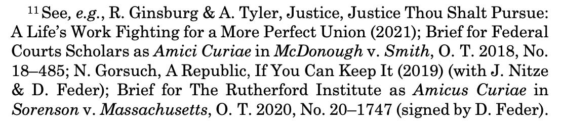 11 See, e.g., R. Ginsburg & A. Tyler, Justice, Justice Thou Shalt Pursue: A Life’s Work Fighting for a More Perfect Union (2021); Brief for Federal Courts Scholars as Amici Curiae in McDonough v. Smith, O. T. 2018, No. 18–485; N. Gorsuch, A Republic, If You Can Keep It (2019) (with J. Nitze & D. Feder); Brief for The Rutherford Institute as Amicus Curiae in Sorenson v. Massachusetts, O. T. 2020, No. 20–1747 (signed by D. Feder).