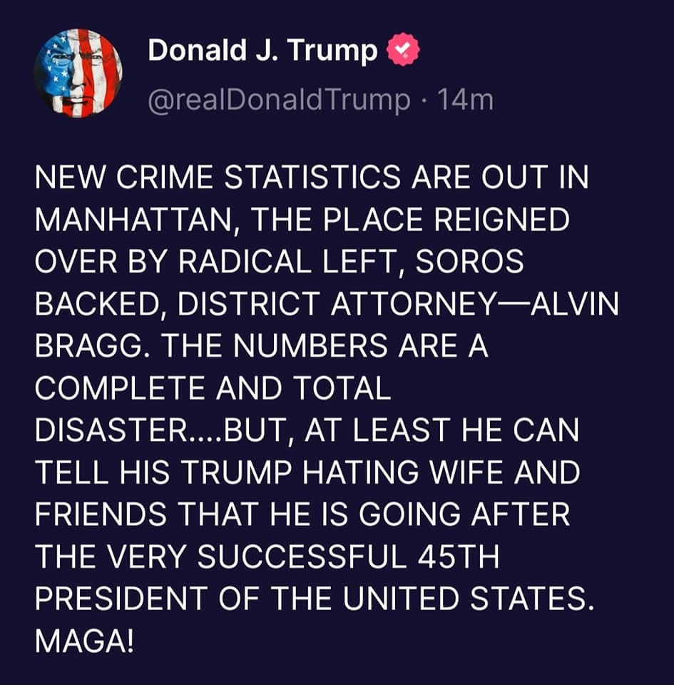 May be an image of text that says 'Donald J. Trump @realDonaldTrump 14m NEW CRME STATISTICS ARE OUT IN MANHATTAN THE PLACE REIGNED OVER BY RADICAL LEFT, SOROS BACKED, DISTRICT ATTORNEY-ALVIN BRAGG. THE NUMBERS ARE A COMPLETE AND TOTAL DISASTER....BUT, AT LEAST He CAN TELL HIS TRUMP HATING WIFE AND FRIENDS THAT HE IS GOING AFTER THE VERY SUCCESSFUL 45TH PRESIDENT OF THE UNITED STATES. MAGA!'