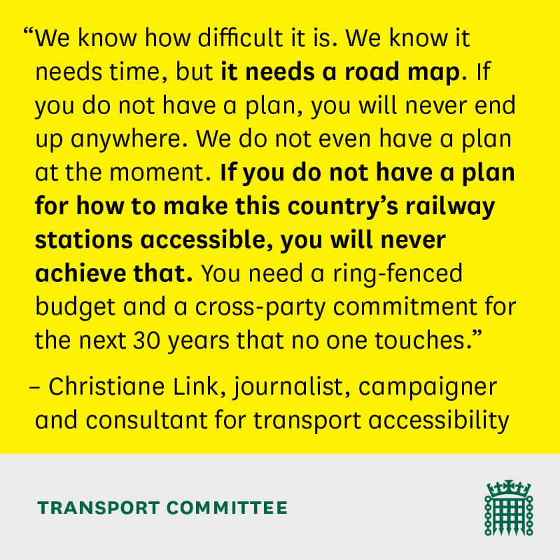 "We know how difficult it is. We know it needs time, but it needs a road map. If you do not have a plan, you will never end up anywhere. We do not even have a plan at the moment. If you do not have a plan for how to make this country’s railway stations accessible, you will never achieve that. You need a ring-fenced budget and a cross-party commitment for the next 30 years that no one touches."  – Christiane Link, journalist, campaigner and consultant for transport accessibility  TRANSPORT COMMITTEE