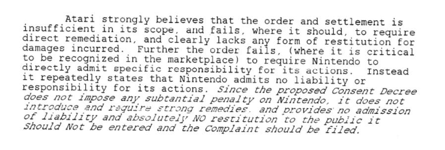 Atari strongly believes that the order and settlement is insufficient in its scope, and fails, where it should, to require direct remediation, and clearly lacks any form of restitution for damages incurred. Further the order fails, (where it is critical to be recognized in the marketplace) to require Nintendo to directly admit specific responsibility for its actions. Instead it repeatedly states that Nintendo admits no liability or responsibility for its actions. Since the proposed Consent Decree does not impose any substantial penalty on Nintendo, it does not introduce and require strong remedies and provides no admission of liability and absolutely NO restitution to the public it Should Not be entered in the Complaint should be filed.