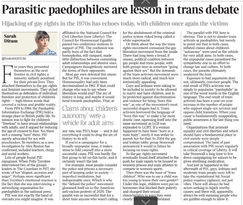 Parasitic paedophiles are lesson in trans debate Hijacking of gay rights in the 1970s has echoes today, with children once again the victims Sarah Ditum @sarahditum  Sarah Ditum For years they presented themselves as the next frontier in civil rights; a minority unfairly penalised for their private lives. They attached themselves to the gay rights and feminist movements. They styled themselves as defenders of individual freedom and protectors of children’s rights — high-blown words that covered a vicious and grubby reality.  From 1974 to 1984, the Paedophile Information Exchange (PIE) held a strange place in British public life. Its mission was to fight for children’s “freedom” to have sexual relationships with adults, and it argued for reducing the age of consent to four. No, there isn’t a missing “teen” there. PIE openly advocated for sex with preschoolers. Its members, as a new investigation by Alex Renton has confirmed, included teachers, clergy and social workers.  Lots of people found PIE repugnant. When Polly Toynbee interviewed two of the group’s leaders in The Guardian in 1977, she wrote of her “disgust, aversion and anger”. Perhaps more significant than Toynbee’s emotional reaction is the fact that she was interviewing a networking organisation for paedophiles in the national press.  PIE was not exactly the band of outcasts you might imagine. It was affiliated to the National Council for Civil Liberties (now Liberty). The Council for Homosexual Equality passed two conference motions in support of PIE. The confusion was partly born of the fact that homophobia, still rampant, made little distinction between consenting adult relationships and abusive ones. Campaigners thoughtlessly mirrored the terms of their opponents.  Most gay men detested this smear. But for PIE, it was convenient. Homosexuality had only been decriminalized in 1967. If that could change who was to say where liberalism would end? The arc of history is long, and maybe it would bend towards paedophiles. That, at any rate, was PIE’s hope — and it did everything it could to drag the arc of history to its will.  Claims about ‘children’s autonomy’ were a vehicle for adult aims   If you’re a campaigner for a broadly unpopular issue, it makes sense to fold yourself into a more successful cause. PIE was hardly the first group to hit on this tactic, and it certainly wasn’t the last.  For example, most people consider the police and prisons a necessary part of keeping order in society — imperfect institutions, but indispensable ones. Which is why the “defund the police” movement glommed itself on to the American anti-racism protests of 2020. The gambit was so successful that for a short time anyone who wasn’t calling for the abolishment of the criminal justice system risked being called a white supremacist.  Or think about the way the trans rights movement consumed the gay liberation movement from the inside. There had long been a broad, if uneasy, political coalition between gay people and trans people, with both groups seen as somehow “going against their sex”. But the demands of the trans activism movement were much more radical, and much less intrinsically appealing.  Gays and lesbians were asking to be included in society: to be allowed to marry and have children, and to be protected against discrimination and violence for being “born this way”, as one of the movement’s most successful slogans had it. Trans activism borrowed the language of “born this way” to make a far more drastic case, squeezing itself into the same movement as LGB was expanded to LGBT. If a woman happened to have been “born in a male body”, surely it was unfair to punish her for that. In 2004 the gay and lesbian lobby group Stonewall announced it would in future be focusing on trans rights.  So the gay rights movement eventually found itself attached to the push for male rapists to be housed in women’s prisons and male athletes to compete in women’s sports.  Then there was the issue of “trans children”. Who was to say a child was too young to know their own gender? Under this logic, children were put on hormones that blocked their puberty and changed their sexual characteristics in ways they were clearly too young to understand.  The parallel with PIE here is obvious. This is not to slander trans activists as paedophiles, but merely to point out that in both cases, inflated claims about children’s “autonomy” were used as the vehicle for very adult aims. In both cases, the unpopular cause parasitised the sympathetic one in an effort to change law and culture. In both cases, the parasite ultimately weakened the host.  Exposure to bad arguments does not, ultimately, convince people. The end result of PIE’s activism was simply to popularise “paedophile” as one of the worst words in the English language. The end result of trans activism has been a year-on-year increase in the number of people who support single-sex services and oppose child transition. When your cause is fundamentally unappealing, public awareness is the last thing you need.  Organisations that promote equality and civil liberties and which should have a fundamental place in civil society were deeply compromised. The taint of past association with PIE recurs regularly in critical coverage of Liberty. It will take Stonewall a long time to live down campaigning for minors to be given sterilising medication.  And just as happened in the aftermath of PIE, gays, lesbians and moderate trans people were left to take the reputational hit. Social justice requires vigilance, not just vibes. There will always be bad actors seeking to hijack worthy causes; and there will, apparently, always be well-meaning people who are gullible enough to allow it.