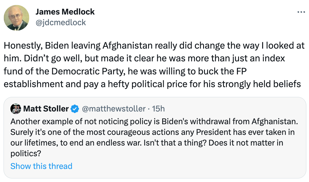  James Medlock @jdcmedlock Honestly, Biden leaving Afghanistan really did change the way I looked at him. Didn’t go well, but made it clear he was more than just an index fund of the Democratic Party, he was willing to buck the FP establishment and pay a hefty political price for his strongly held beliefs Quote Tweet Matt Stoller @matthewstoller · 15h Another example of not noticing policy is Biden's withdrawal from Afghanistan. Surely it's one of the most courageous actions any President has ever taken in our lifetimes, to end an endless war. Isn't that a thing? Does it not matter in politics?