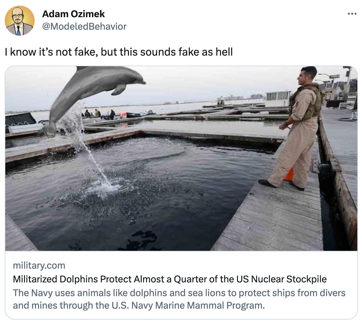  Adam Ozimek @ModeledBehavior I know it’s not fake, but this sounds fake as hell military.com Militarized Dolphins Protect Almost a Quarter of the US Nuclear Stockpile The Navy uses animals like dolphins and sea lions to protect ships from divers and mines through the U.S. Navy Marine Mammal Program.