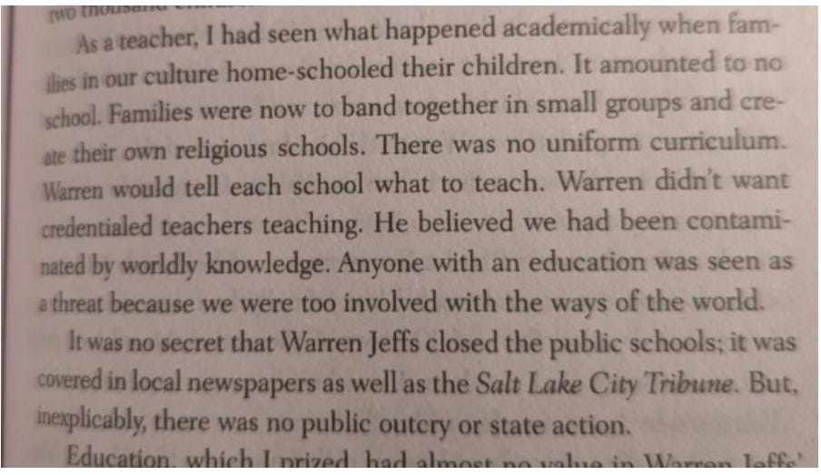 [Text reads: “As a teacher, I had seen what happened academically when families in our culture home-schooled their children. It amounted to no school. Families were now to band together in small groups and create their own religious schools. There was no uniform curriculum. Warren [Jeffs] didn’t want credentialed teachers teaching. He believed we had been contaminated by worldly knowledge. Anyone with an education was seen as a threat because we were too involved with the ways of the world. It was no secret that Warren Jeffs closed the public schools; it was covered in local newspapers as well as the Salt Lake City Tribune. But, inexplicably, there was no public outcry or state action.”]
