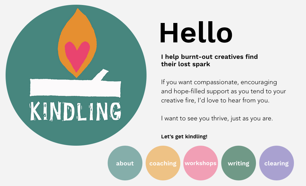 A screenshot of the makekindling.com website. It shows the kindling logo (a dark teal circle with white text saying 'kindling', a white log and an orange flame with a pink heart at the centre). Website text says: 'Hello. I help burnt-out creatives find their lost spark. If you want compassionate, encouraging and hope-filled support as you tend to your creative fire, I'd love to hear from you. I want to see you thrive, just as you are. Let's get kindling! Beneath this are five circular buttons linking to 'about', 'coaching', 'workshops', 'writing' and 'clearing'