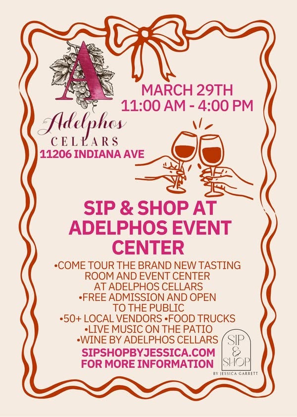May be an image of text that says 'MARCH 29TH Adelphos 11:00 11:00AM-4:00 A- -4:00 PM CELLARS 11206 INDIANA 11206INDIANAAV AVE SIP & SHOP AT ADELPHOS EVENT CENTER .COME TOUR THE BRAND NEW TASTING ROOM AND EVENT CENTER AT ADELPHOS CELLARS •FREE ADMISSION AND OPEN THE PUBLIC •50+ LOCAL VENDORS ·FOOD TRUCKS •LIVE MUSIC ON THE PATIO -WINE BY ADELPHOS CELLARS SIPSHOPBYJESSICA.COM FOR MORE INFORMATION SHOP BY FSSICA GARRETT SIP'