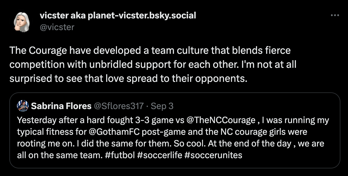 tweet from Vicster: "The Courage have developed a team culture that blends fierce competition with unbridled support for each other. I'm not at all surprised to see that love spread to their opponents." Quoted tweet from Sabrina Flores of Gotham FC: "Yesterday after a hard fought 3-3 game vs  @TheNCCourage  , I was running my typical fitness for  @GothamFC  post-game and the NC courage girls were rooting me on. I did the same for them. So cool. At the end of the day , we are all on the same team. #futbol #soccerlife #soccerunites"