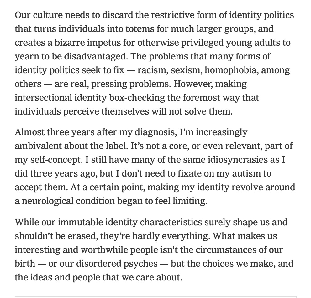 Our culture needs to discard the restrictive form of identity politics that turns individuals into totems for much larger groups, and creates a bizarre impetus for otherwise privileged young adults to yearn to be disadvantaged. The problems that many forms of identity politics seek to fix — racism, sexism, homophobia, among others — are real, pressing problems. However, making intersectional identity box-checking the foremost way that individuals perceive themselves will not solve them.  Almost three years after my diagnosis, I’m increasingly ambivalent about the label. It’s not a core, or even relevant, part of my self-concept. I still have many of the same idiosyncrasies as I did three years ago, but I don’t need to fixate on my autism to accept them. At a certain point, making my identity revolve around a neurological condition began to feel limiting. While our immutable identity characteristics surely shape us and shouldn’t be erased, they’re hardly everything. What makes us interesting and worthwhile people isn’t the circumstances of our birth — or our disordered psyches — but the choices we make, and the ideas and people that we care about.