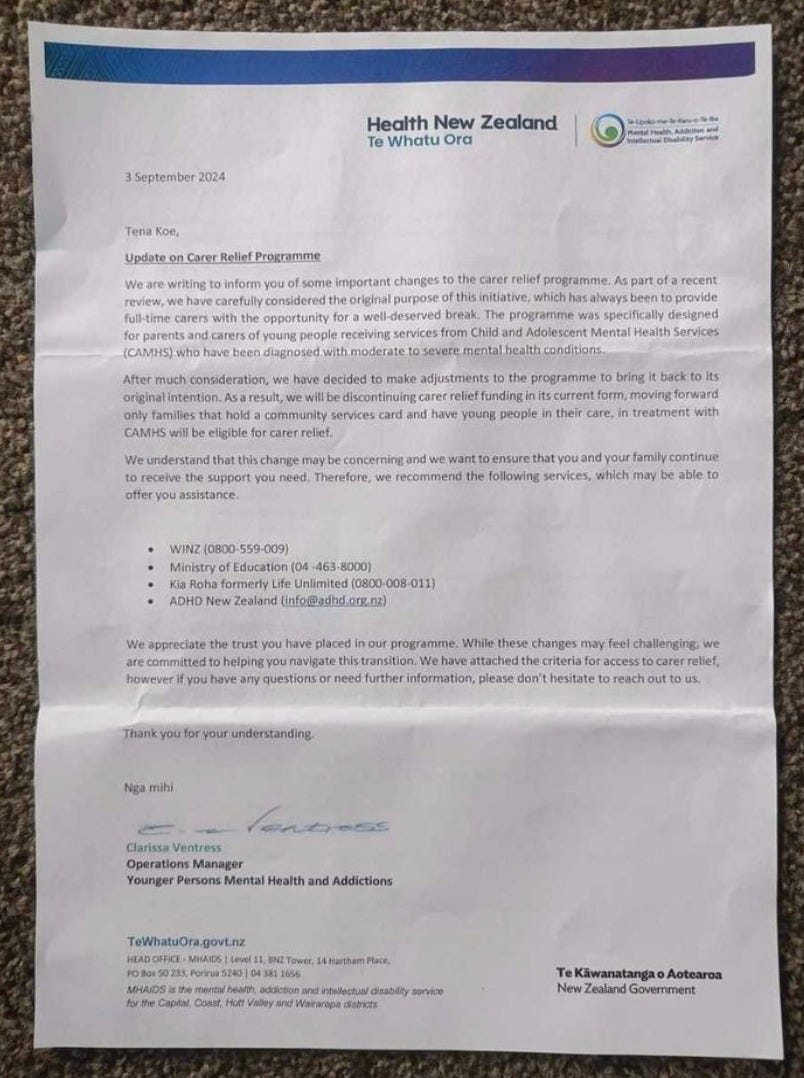 image of letter. text reads: Update on Carer Reliet Progromme We are writing to inform you of some important changes to the carer relief programme. As part of a recent review, we have carefully considered the original purpose of this initiative, which has always been to provide full-time carers with the opportunity for a well-deserved break. The programme was specifically designed for parents and carers of young people receiving services from Chid and Adolescent Mental Heath Services (CAMHS) who have been diagnosed with mederate to severe mental health conditions. After much consideration, we have decided to make adjustments to the programme to bring it back to its original intention. As a result, we will be discontinuing carer relief funding in its current form, moving forward only families that hold a community services card and have young people in their care, in treatment with CAMHS will be eligible for carer relief. We understand that this change may be conceming and we want to ensure that you and your family continue to receive the support you need. Therefore, we recommend the following services, which may be able to offer you assistance.  . WINZ |0800-559-009) . Ministry of Education (04-463-8000] . Kia Roha formerly Life Unlimited (0800-008-011] . ADHD New Zealand (info@acd.org.ng)  We appreciate the trust you have placed in our programme. While these changes may feel chalenging, we are committed to helping you navigate this transition. We heve attached the criteris for access to carer relief, however if you have any questions or need further information, please don't hesitate to reach out to  Thank you for your understanding Nga mihi  Clarissa Ventress Operations Manager Younger Persons Mental Health and Addictions Mental Health, Addiction & Intellectual Disability Service (MHAIDS] I Capital, Coast, Hutt Valley and Wairarapa