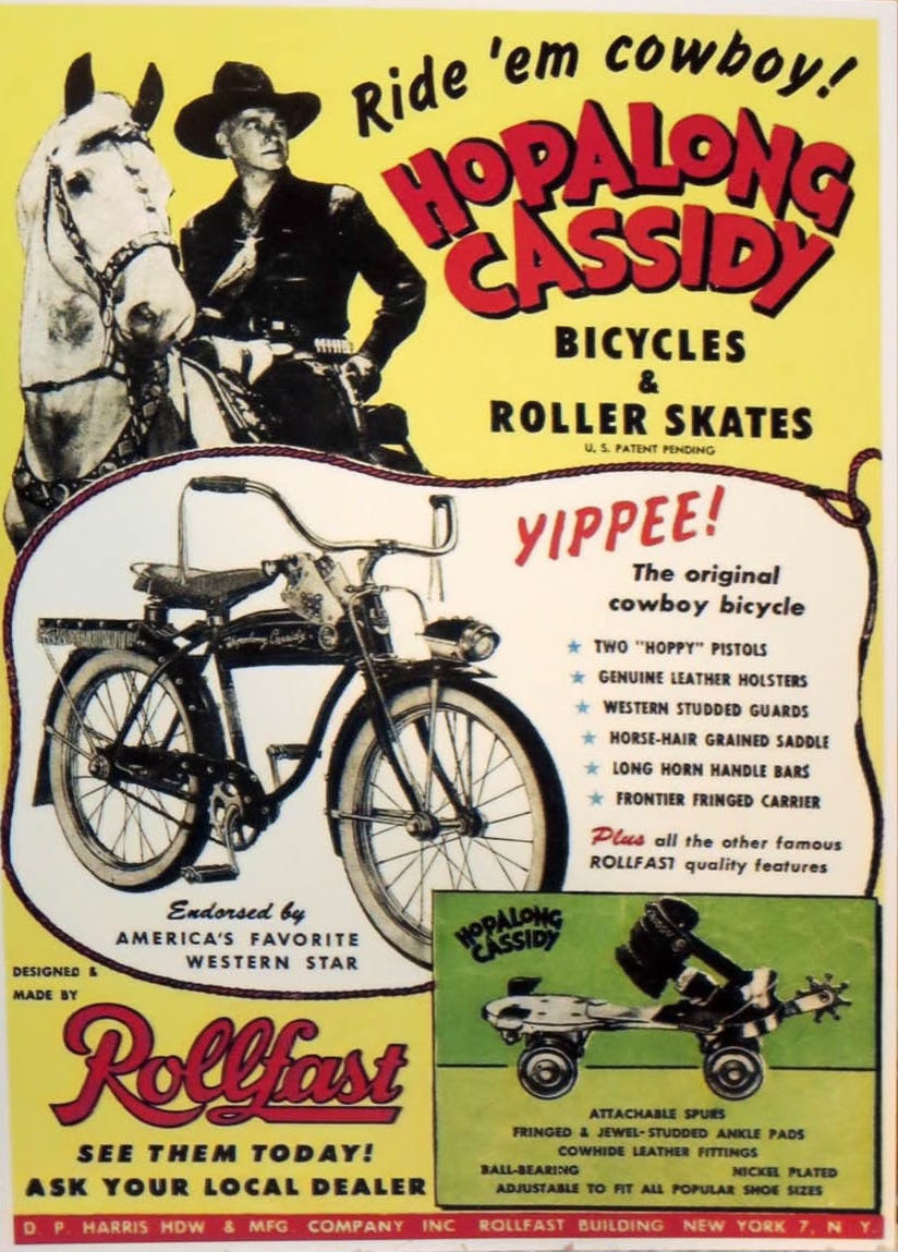 A vintage ad for Hopalong Cassidy bicycles and roller skates. “Ride ‘em cowboy! Yippee!” reads the ad copy. The Hopalong Cassidy Rollfast bicycle had a horse-hair saddle, long horn handle bars, frontier fringed carrier, and a holster mount for the included “Hoppy” pistols. The Hopalong roller skates had cowhide leather fittings, fringed and jewel-studded ankle pads, and even attachable spurs. A vintage ad for Hopalong Cassidy bicycles and roller skates. “Ride ‘em cowboy! Yippee!” reads the ad copy. The Hopalong Cassidy Rollfast bicycle had a horse-hair saddle, long horn handle bars, frontier fringed carrier, and a holster mount for the included “Hoppy” pistols. The Hopalong roller skates had cowhide leather fittings, fringed and jewel-studded ankle pads, and even attachable spurs.