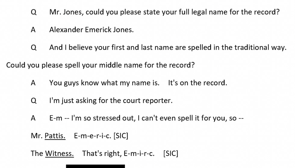 Q Mr. Jones, could you please state your full legal name for the record? A Alexander Emerick Jones. Q And I believe your first and last name are spelled in the traditional way. Could you please spell your middle name for the record? A You guys know what my name is. It's on the record. Q I'm just asking for the court reporter. A E-m -- I'm so stressed out, I can't even spell it for you, so -. Mr. Pattis. E-m-e-r-i-c. ISICI The Witness. That's right, E-m-i-r-c. [SIC]