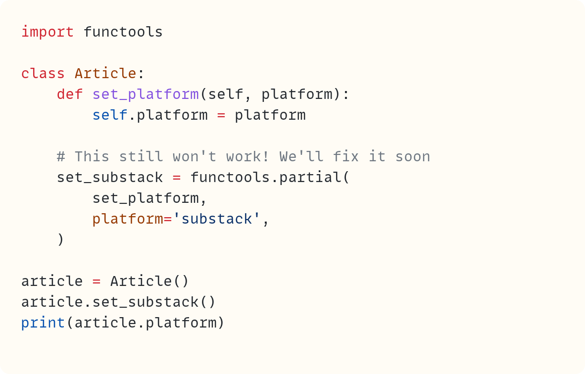 import functools  class Article:     def set_platform(self, platform):         self.platform = platform      # This still won't work! We'll fix it soon     set_substack = functools.partial(         set_platform,         platform='substack',     )  article = Article() article.set_substack() print(article.platform)