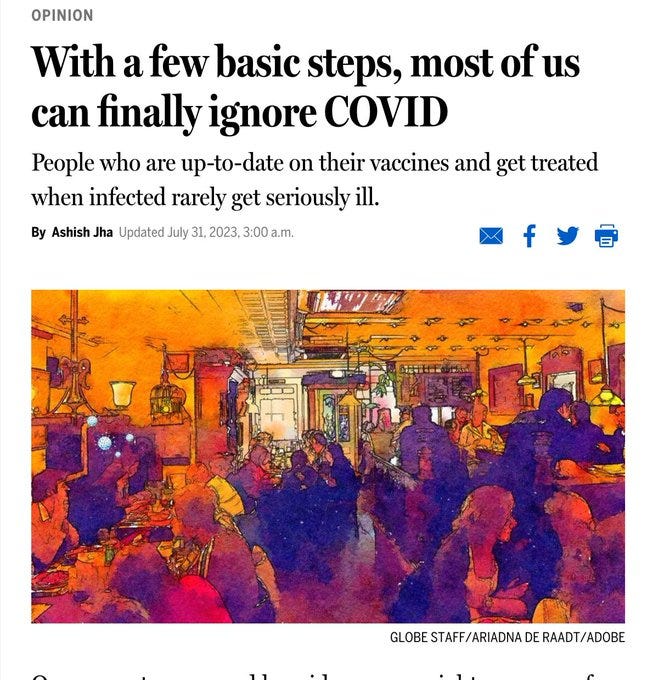 Boston Globe headline: 

With a few basic steps, most of us can finally ignore COVID

People who are up-to-date on their vaccines and get treated when infected rarely get seriously ill.
By Ashish Jha Updated July 31, 2023, 3:00 a.m.