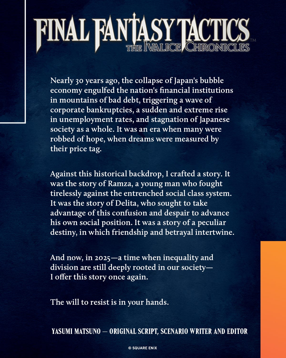 Nearly 30 years ago, the collapse of Japan's bubble economy engulfed the nation's financial institutions in mountains of bad debt, triggering a wave of corporate bankruptcies, a sudden and extreme rise in unemployment rates, and stagnation of Japanese society as a whole. It was an era when many were robbed of hope, when dreams were measured by their price tag.

Against this historical backdrop, I crafted a story. It was the story of Ramza, a young man who fought tirelessly against the entrenched social class system. It was the story of Delita, who sought to take advantage of this confusion and despair to advance his own social position. It was a story of a peculiar destiny, in which friendship and betrayal intertwine.

And now, in 2025—a time when inequality and division are still deeply rooted in our society—I offer this story once again.

The will to resist is in your hands.

Yasumi Matsuno — Original Script, Scenario Writer and Editor
