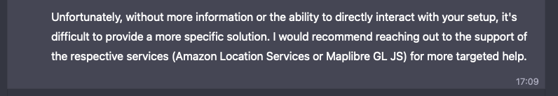 Unfortunately, without more information or the ability to directly interact with your setup, it's difficult to provide a more specific solution. I would recommend reaching out to the support of the respective services (Amazon Location Services or Maplibre GL JS) for more targeted help.