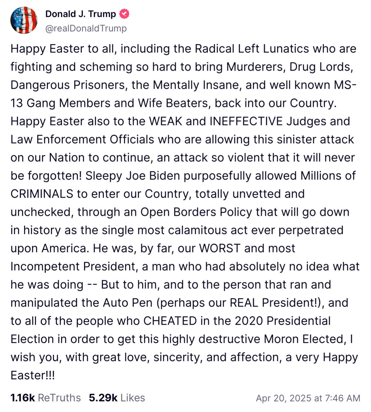 Happy Easter to all, including the Radical Left Lunatics who are fighting and scheming so hard to bring Murderers, Drug Lords, Dangerous Prisoners, the Mentally Insane, and well known MS-13 Gang Members and Wife Beaters, back into our Country. Happy Easter also to the WEAK and INEFFECTIVE Judges and Law Enforcement Officials who are allowing this sinister attack on our Nation to continue, an attack so violent that it will never be forgotten! Sleepy Joe Biden purposefully allowed Millions of CRIMINALS to enter our Country, totally unvetted and unchecked, through an Open Borders Policy that will go down in history as the single most calamitous act ever perpetrated upon America. He was, by far, our WORST and most Incompetent President, a man who had absolutely no idea what he was doing -- But to him, and to the person that ran and manipulated the Auto Pen (perhaps our REAL President!), and to all of the people who CHEATED in the 2020 Presidential Election in order to get this highly destructive Moron Elected, I wish you, with great love, sincerity, and affection, a very Happy Easter!!!