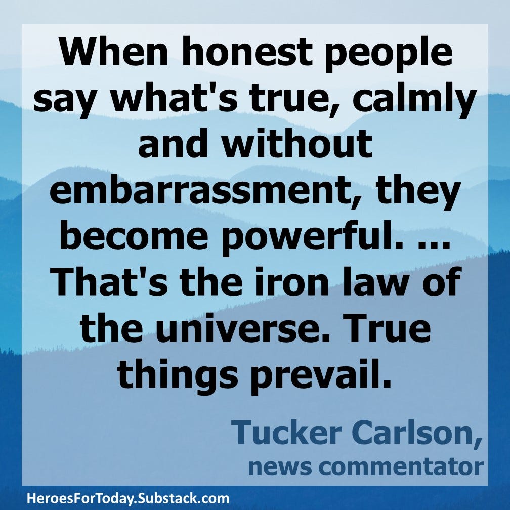 “When honest people say what's true, calmly and without embarrassment, they become powerful. ... That's the iron law of the universe. True things prevail.” — Tucker Carlson