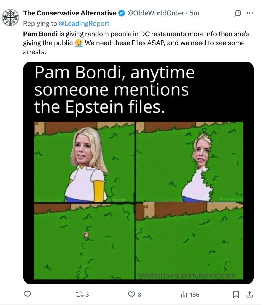he Conservative Alternative @OldeWorldOrder · 7h Replying to @LeadingReport Pam Bondi is giving random people in DC restaurants more info than she's giving the public 😭 We need these Files ASAP, and we need to see some arrests. he Conservative Alternative @OldeWorldOrder · 7h Replying to @LeadingReport Pam Bondi is giving random people in DC restaurants more info than she's giving the public 😭 We need these Files ASAP, and we need to see some arrests.