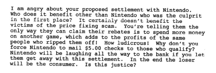I am angry about your proposed settlement with Nintendo. Who does it benefit other than Nintendo who was the culprit in the first place? It certainly doesn’t benefit the victims of the price fixing scam. You’re telling them the only way they can claim their rebates is to spend more money on another game, which adds to the profits of the same people who ripped them off! How ludicrous! Why don’t you force Nintendo to mail $5.00 checks to those who qualify? Nintendo will be laughing all the way to the bank if you let them get away with the settlement. In the end the loser will be the consumer. Is this justice?