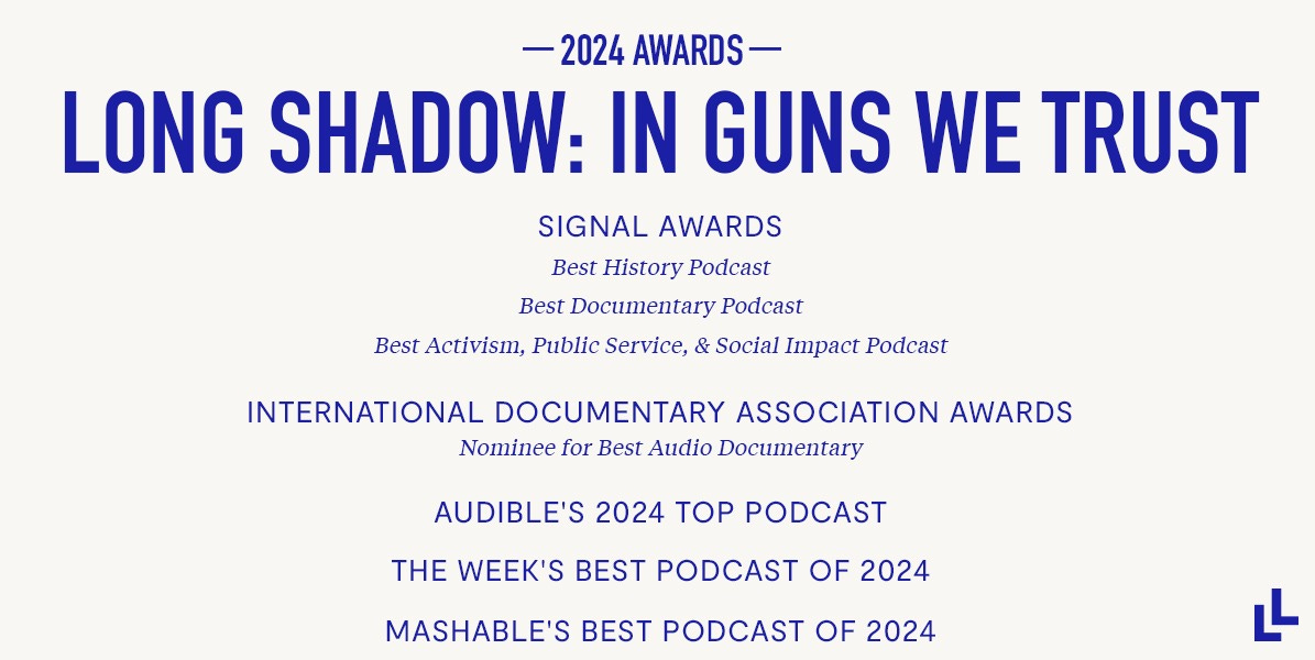 LONG SHADOW: IN GUNS WE TRUST 2024 awards  Signal Awards' Best History Podcast Signal Awards' Best Documentary Podcast Signal Awards' Best Activism, Public Service, & Social Impact Podcast International Documentary Association Awards Nominee for Best Audio Documentary   Audible's 2024 Top Podcast The Week's Best Podcast of 2024 Mashable's Best Podcast of 2024