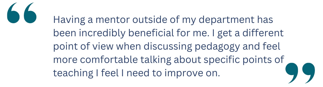 quote: Having a mentor outside of my department has been incredibly beneficial for me. I get a different point of view when discussing pedagogy and feel more comfortable talking about specific points of teaching I feel I need to improve on.