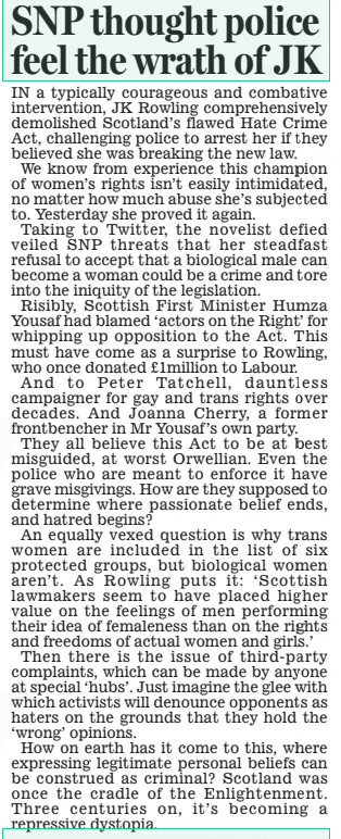 SNP thought police feel the wrath of JK Daily Mail2 Apr 2024 IN a typically courageous and combative intervention, JK Rowling comprehensively demolished Scotland’s flawed Hate Crime Act, challenging police to arrest her if they believed she was breaking the new law.  We know from experience this champion of women’s rights isn’t easily intimidated, no matter how much abuse she’s subjected to. Yesterday she proved it again.  Taking to Twitter, the novelist defied veiled SNP threats that her steadfast refusal to accept that a biological male can become a woman could be a crime and tore into the iniquity of the legislation.  Risibly, Scottish First Minister Humza Yousaf had blamed ‘actors on the Right’ for whipping up opposition to the Act. This must have come as a surprise to Rowling, who once donated £1million to Labour.  And to Peter Tatchell, dauntless campaigner for gay and trans rights over decades. And Joanna Cherry, a former frontbencher in Mr Yousaf’s own party.  They all believe this Act to be at best misguided, at worst Orwellian. Even the police who are meant to enforce it have grave misgivings. How are they supposed to determine where passionate belief ends, and hatred begins?  An equally vexed question is why trans women are included in the list of six protected groups, but biological women aren’t. As Rowling puts it: ‘ Scottish lawmakers seem to have placed higher value on the feelings of men performing their idea of femaleness than on the rights and freedoms of actual women and girls.’  Then there is the issue of third-party complaints, which can be made by anyone at special ‘hubs’. Just imagine the glee with which activists will denounce opponents as haters on the grounds that they hold the ‘wrong’ opinions.  How on earth has it come to this, where expressing legitimate personal beliefs can be construed as criminal? Scotland was once the cradle of the Enlightenment. Three centuries on, it’s becoming a repressive dystopia.  Article Name:SNP thought police feel the wrath of JK Publication:Daily Mail Start Page:14 End Page:14