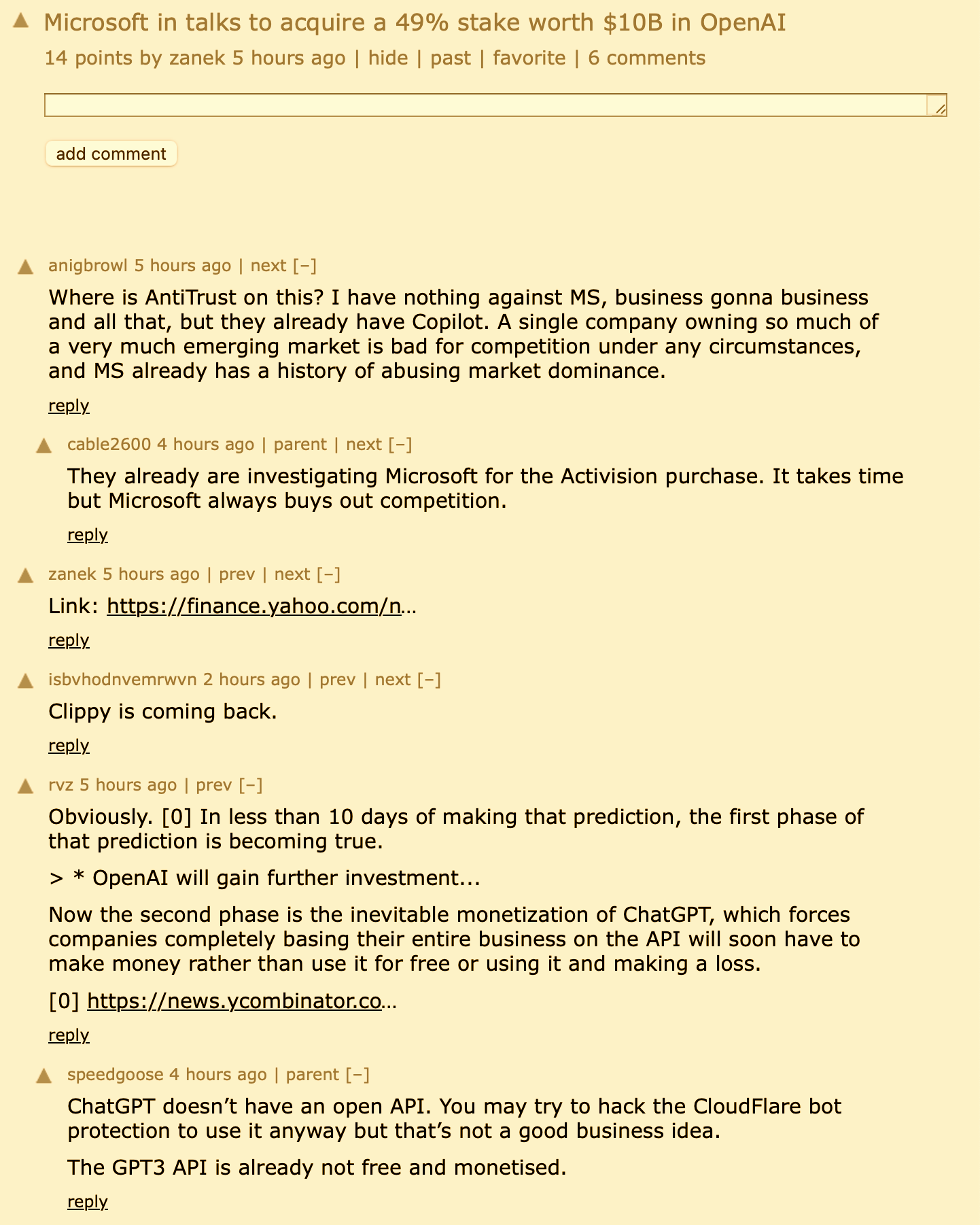 anigbrowl 5 hours ago | next [–]  Where is AntiTrust on this? I have nothing against MS, business gonna business and all that, but they already have Copilot. A single company owning so much of a very much emerging market is bad for competition under any circumstances, and MS already has a history of abusing market dominance. reply 	 cable2600 4 hours ago | parent | next [–]  They already are investigating Microsoft for the Activision purchase. It takes time but Microsoft always buys out competition. reply 	 zanek 5 hours ago | prev | next [–]  Link: https://finance.yahoo.com/news/microsoft-talks-invest-10-bil... reply 	 isbvhodnvemrwvn 2 hours ago | prev | next [–]  Clippy is coming back. reply 	 rvz 5 hours ago | prev [–]  Obviously. [0] In less than 10 days of making that prediction, the first phase of that prediction is becoming true. > * OpenAI will gain further investment... Now the second phase is the inevitable monetization of ChatGPT, which forces companies completely basing their entire business on the API will soon have to make money rather than use it for free or using it and making a loss. [0] https://news.ycombinator.com/item?id=34201706 reply 	 speedgoose 4 hours ago | parent [–]  ChatGPT doesn’t have an open API. You may try to hack the CloudFlare bot protection to use it anyway but that’s not a good business idea. The GPT3 API is already not free and monetised.