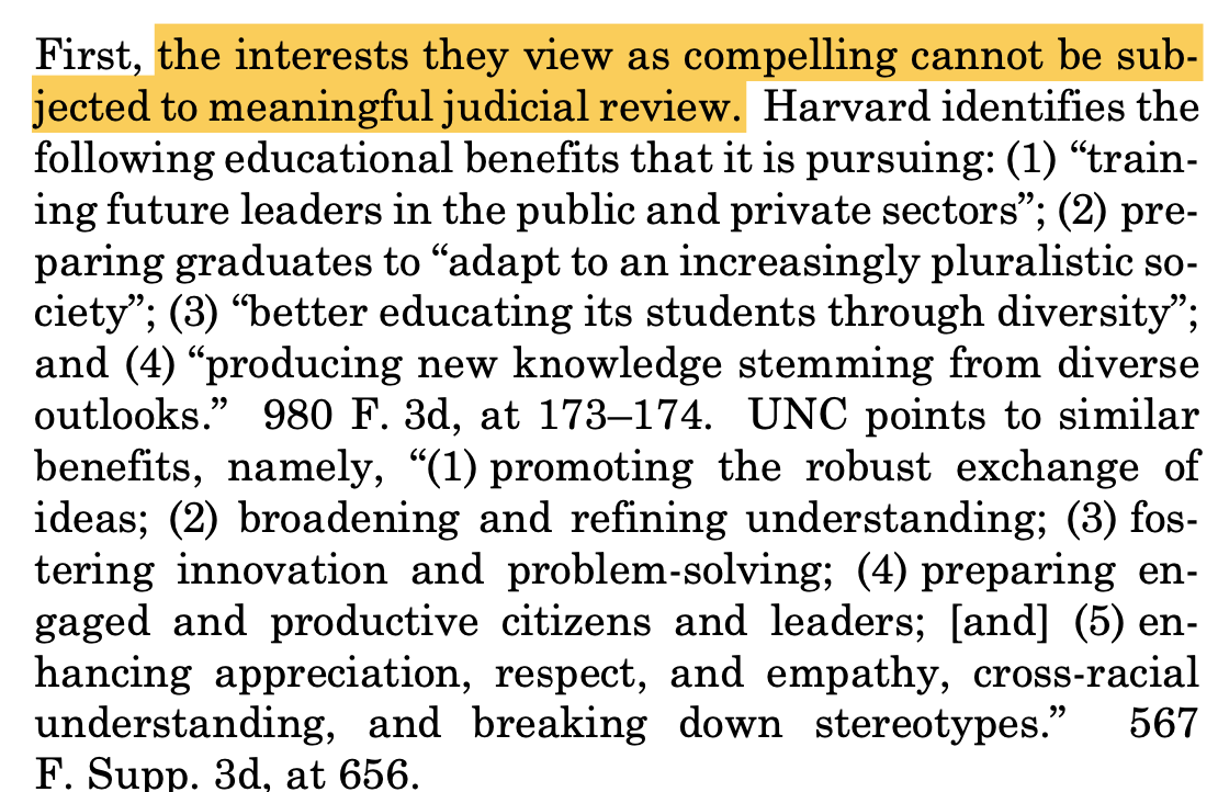 First, the interests they view as compelling cannot be sub- jected to meaningful judicial review. Harvard identifies the following educational benefits that it is pursuing: (1) “train- ing future leaders in the public and private sectors”; (2) pre- paring graduates to “adapt to an increasingly pluralistic so- ciety”; (3) “better educating its students through diversity”; and (4) “producing new knowledge stemming from diverse outlooks.” 980 F. 3d, at 173–174. UNC points to similar benefits, namely, “(1) promoting the robust exchange of ideas; (2) broadening and refining understanding; (3) fos- tering innovation and problem-solving; (4) preparing en- gaged and productive citizens and leaders; [and] (5) en- hancing appreciation, respect, and empathy, cross-racial understanding, and breaking down stereotypes.” 567 F. Supp. 3d, at 656.