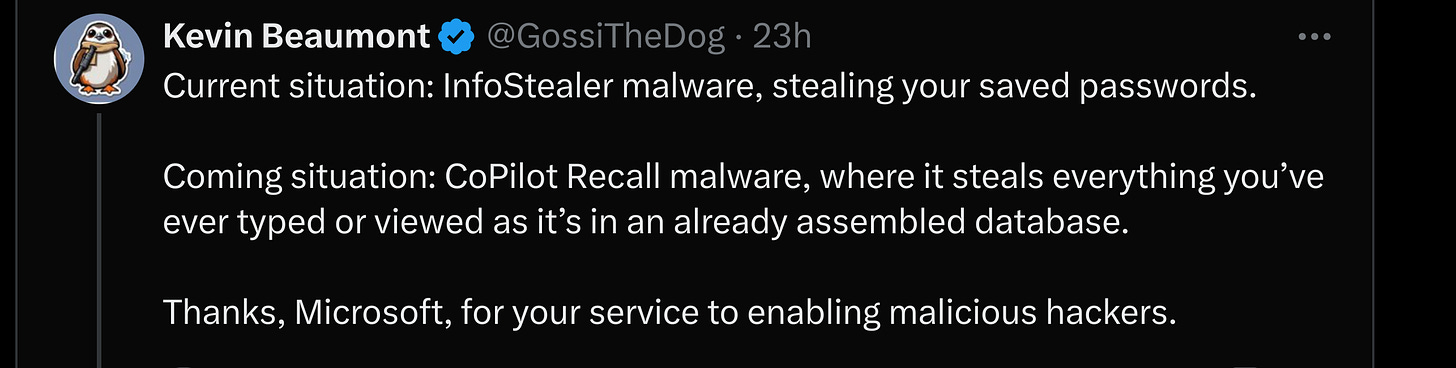 Current situation: InfoStealer malware, stealing your saved passwords.  Coming situation: CoPilot Recall malware, where it steals everything you’ve ever typed or viewed as it’s in an already assembled database.   Thanks, Microsoft, for your service to enabling malicious hackers.