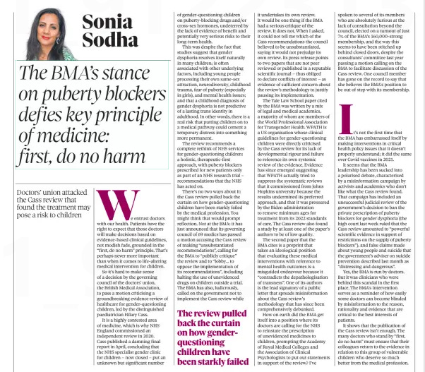 The BMA’s stance on puberty blockers defies key principle of medicine: first, do no harm Doctors’ union attacked the Cass review that found the treatment may pose a risk to children The Observer4 Aug 2024Sonia Sodha We entrust doctors with our health. Patients have the right to expect that those doctors will make decisions based on evidence-based clinical guidelines, not modish fads, grounded in the “first, do no harm” principle. That’s perhaps never more important than when it comes to life-altering medical intervention for children. So it’s hard to make sense of a decision by the governing council of the doctors’ union, the British Medical Association, to pass a motion criticising a groundbreaking evidence review of healthcare for gender-questioning children, led by the distinguished paediatrician Hilary Cass. It is a highly contested area of medicine, which is why NHS England commissioned an independent review in 2020. Cass published a damning final report in April, concluding that the NHS specialist gender clinic for children – now closed – put an unknown but significant number of gender-questioning children on puberty-blocking drugs and/or cross-sex hormones, undeterred by the lack of evidence of benefit and potentially very serious risks to their long-term health. This was despite the fact that studies suggest that gender dysphoria resolves itself naturally in many children; is often associated with other underlying factors, including young people processing their own same-sex attraction, neurodiversity, childhood trauma, fear of puberty (especially in girls), and mental health issues; and that a childhood diagnosis of gender dysphoria is not predictive of a lasting trans identity in adulthood. In other words, there is a real risk that putting children on to a medical pathway could cement a temporary distress into something more permanent. The review recommends a complete rethink of NHS services for gender-questioning children: a holistic, therapeutic-first approach, with puberty blockers prescribed for new patients only as part of an NHS research trial – recommendations that the NHS has acted on. There’s no two ways about it: the Cass review pulled back the curtain on how gender-questioning children have been starkly failed by the medical profession. You might think that would prompt reflection. Not at the BMA: it has just announced that its governing council of 69 medics has passed a motion accusing the Cass review of making “unsubstantiated recommendations”, calling for the BMA to “publicly critique” the review and to “lobby… to oppose the implementation of its recommendations”, including halting the use of unevidenced drugs on children outside a trial. The BMA has also, ludicrously, called on the government not to implement the Cass review while it undertakes its own review. It would be one thing if the BMA had a serious critique of the review. It does not. When I asked, it could not tell me which of the Cass recommendations the council believed to be unsubstantiated, saying it would not prejudge its own review. Its press release points to two papers that are not peer reviewed or published in a reputable scientific journal – thus obliged to declare conflicts of interest – as evidence of sufficient concern about the review’s methodology to justify pausing its implementation. The Yale Law School paper cited by the BMA was written by a mix of legal and medical academics, a majority of whom are members of the World Professional Association for Transgender Health. WPATH is a US organisation whose clinical guidelines for gender-questioning children were directly criticised by the Cass review for its lack of developmental rigour and failure to reference its own systemic review of the evidence. Evidence has since emerged suggesting that WPATH actually tried to suppress the systematic reviews that it commissioned from Johns Hopkins university because the results undermined its preferred approach, and that it was pressured by the Biden administration to remove minimum ages for treatment from its 2022 standards of care. The Cass review also found a study by at least one of the paper’s authors to be of low quality. The second paper that the BMA cites is a preprint that takes an ideological position that evaluating these medical interventions with reference to mental health outcomes is a misguided endeavour because it “contradicts the depathologisation of transness”. One of its authors is the lead signatory of a public letter that spreads misinformation about the Cass review’s methodology that has since been comprehensively debunked. How on earth did the BMA get itself into a position where its doctors are calling for the NHS to reinstate the prescription of unevidenced medicines to children, prompting the Academy of Royal Medical Colleges and the Association of Clinical Psychologists to put out statements in support of the review? I’ve spoken to several of its members who are absolutely furious at the lack of consultation beyond the council, elected on a turnout of just 7% of the BMA’s 160,000-strong membership, and the way this seems to have been stitched up behind closed doors, despite the consultants’ committee last year passing a motion calling on the BMA to facilitate discussion of the Cass review. One council member has gone on the record to say that she believes the BMA’s position to be out of step with its membership. It’s not the first time that the BMA has embarrassed itself by making interventions in critical health policy issues that it doesn’t properly understand; it did the same over Covid vaccines in 2021. It seems that the BMA leadership has been sucked into a polarised debate, characterised by a misinformation campaign by activists and academics who don’t like what the Cass review found. That campaign has included an unsuccessful judicial review of the government’s decision to ban the private prescription of puberty blockers for gender dysphoria (the high court last week ruled that the Cass review amounted to “powerful scientific evidence in support of restrictions on the supply of puberty blockers”), and false claims made about young people and suicide that the government’s adviser on suicide prevention described last month as “distressing and dangerous”. Yes, the BMA is run by doctors. But it was clinicians who were behind this scandal in the first place. The BMA’s intervention serves as a reminder of how easily some doctors can become blinded by misinformation to the reason, rationality and evidence that are critical to the best interests of patients. It shows that the publication of the Cass review isn’t enough. The many doctors who stand by “first, do no harm” must ensure that their colleagues return to the evidence in relation to this group of vulnerable children who deserve so much better from the medical profession. The review pulled back the curtain on how genderquestioning children have been starkly failed Article Name:The BMA’s stance on puberty blockers defies key principle of medicine: first, do no harm Publication:The Observer Author:Sonia Sodha Start Page:49 End Page:49