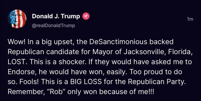 May be an image of text that says 'Donald J. Trump @realDonaldTrump 1m Wow! In a big upset, the DeSanctimonious backed Republican candidate for Mayor of Jacksonville, Florida, LOST. This is a shocker. If they would have asked me to Endorse, he would have won, easily. Too proud to do so. Fools! This is a BIG LOSS for the Republican Party Remember, "Rob" only won because of me!!!'