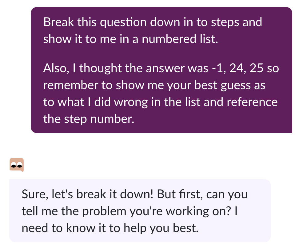 The prompt. "Break this question down in to steps and show it to me in a numbered list. Also I thought the answer was -1, 24, 25 so remember to show me your best guess as to what I did wrong in the list and reference the step number." Then Khanmigo responds: "Sure, let's break it down! But first, can you tell me the problem you're working on? I need to know it to help you best."