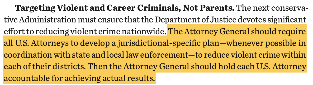 Targeting Violent and Career Criminals, Not Parents. The next conserva- tive Administration must ensure that the Department of Justice devotes significant effort to reducing violent crime nationwide. The Attorney General should require all U.S. Attorneys to develop a jurisdictional-specific plan—whenever possible in coordination with state and local law enforcement—to reduce violent crime within each of their districts. Then the Attorney General should hold each U.S. Attorney accountable for achieving actual results.