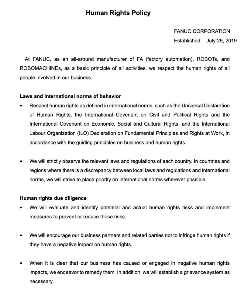 Human Rights Policy FANUC CORPORATION Established: July 29, 2019  At FANUC, as an all-around manufacturer of FA (factory automation), ROBOTs, and ROBOMACHINEs, as a basic principle of all activities, we respect the human rights of all people involved in our business. Laws and international norms of behavior � Respect human rights as defined in international norms, such as the Universal Declaration of Human Rights, the International Covenant on Civil and Political Rights and the International Covenant on Economic, Social and Cultural Rights, and the International Labour Organization (ILO) Declaration on Fundamental Principles and Rights at Work, in accordance with the guiding principles on business and human rights. � We will strictly observe the relevant laws and regulations of each country. In countries and regions where there is a discrepancy between local laws and regulations and international norms, we will strive to place priority on international norms wherever possible. Human rights due diligence � We will evaluate and identify potential and actual human rights risks and implement measures to prevent or reduce those risks. � We will encourage our business partners and related parties not to infringe human rights if they have a negative impact on human rights. � When it is clear that our business has caused or engaged in negative human rights impacts, we endeavor to remedy them. In addition, we will establish a grievance system as necessary.