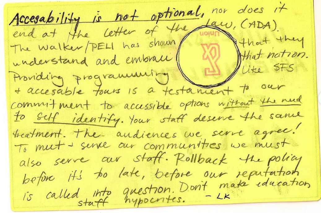 A photo of a hand-written note on yellow paper: Accessibility is not optional, nor does it end at the letter of the law, (ADA). The Walker/PELI has shown that they understand and embrace that notion. Providing programming like SFS + accessible tours is a testament to our commitment to accessible options without the need to self identify. Your staff deserve the same treatment. The audiences we serve agree! To meet + serve our communities we must also serve our staff. Rollback the policy before it’s too late, before our reputation is called into question. Don’t make education staff hypocrites. -LK