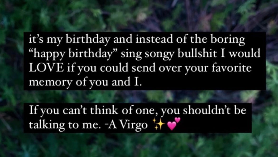 it's my birthday and instead of the boring "happy birthday" sing songy bullshit I would LOVE if you could send over your favorite memory of you and I. If you can't think of one, you shouldn't be talking to me. -A Virgo