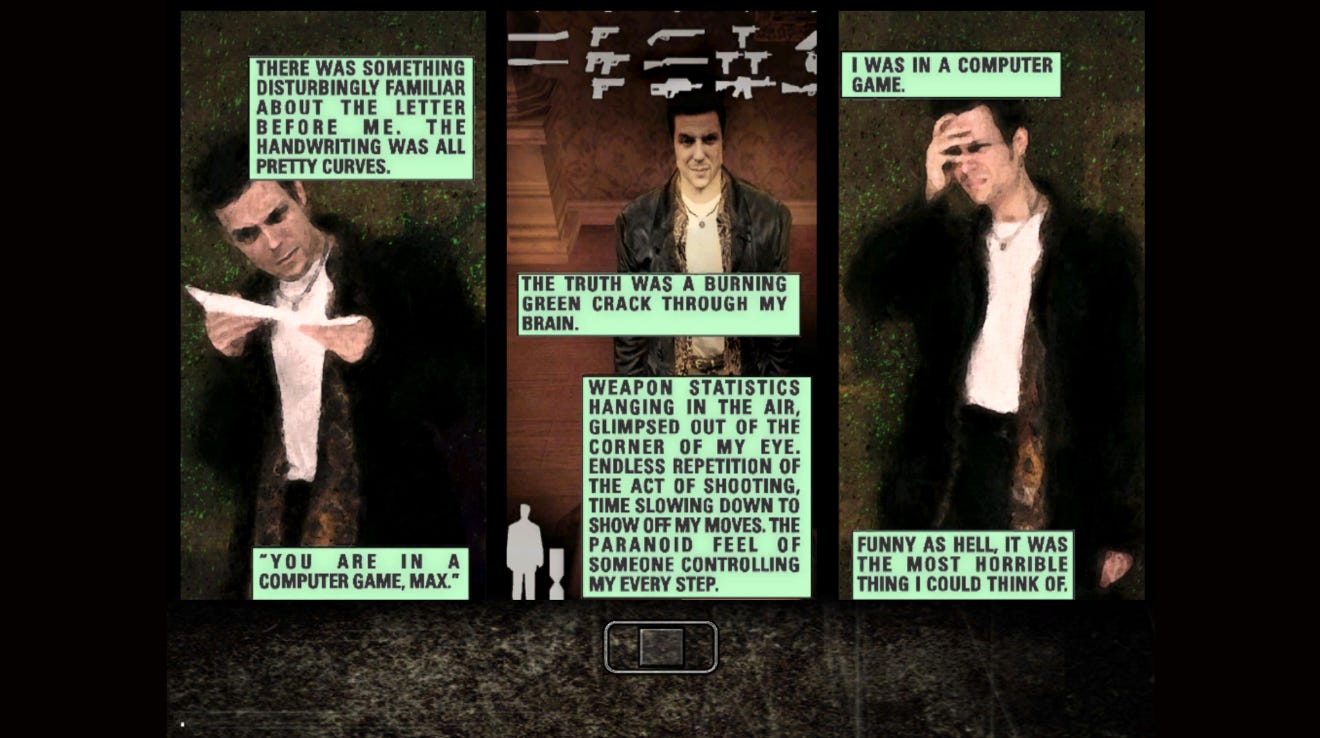 A three-panel graphic novel cutscene from Max Payne. In the first, Payne reads a letter, and says, "There was something disturbingly familiar about the letter before me. The handwriting was all pretty curves." The letter reads" You are in a computer game, Max." The second panel shows his inventory of guns, and more narration from Payne, "The truth was a burning green crack through my brain. Weapon statistics hanging in the air, glimpsed out of the corner of my eye. Endless repetition, the act of shooting, time slowing down to show off my moves. The paranoid feel of someone controlling my every step." The final panels says, "I was in a computer game. Funny as hell, it was the most horrible thing I could think of."