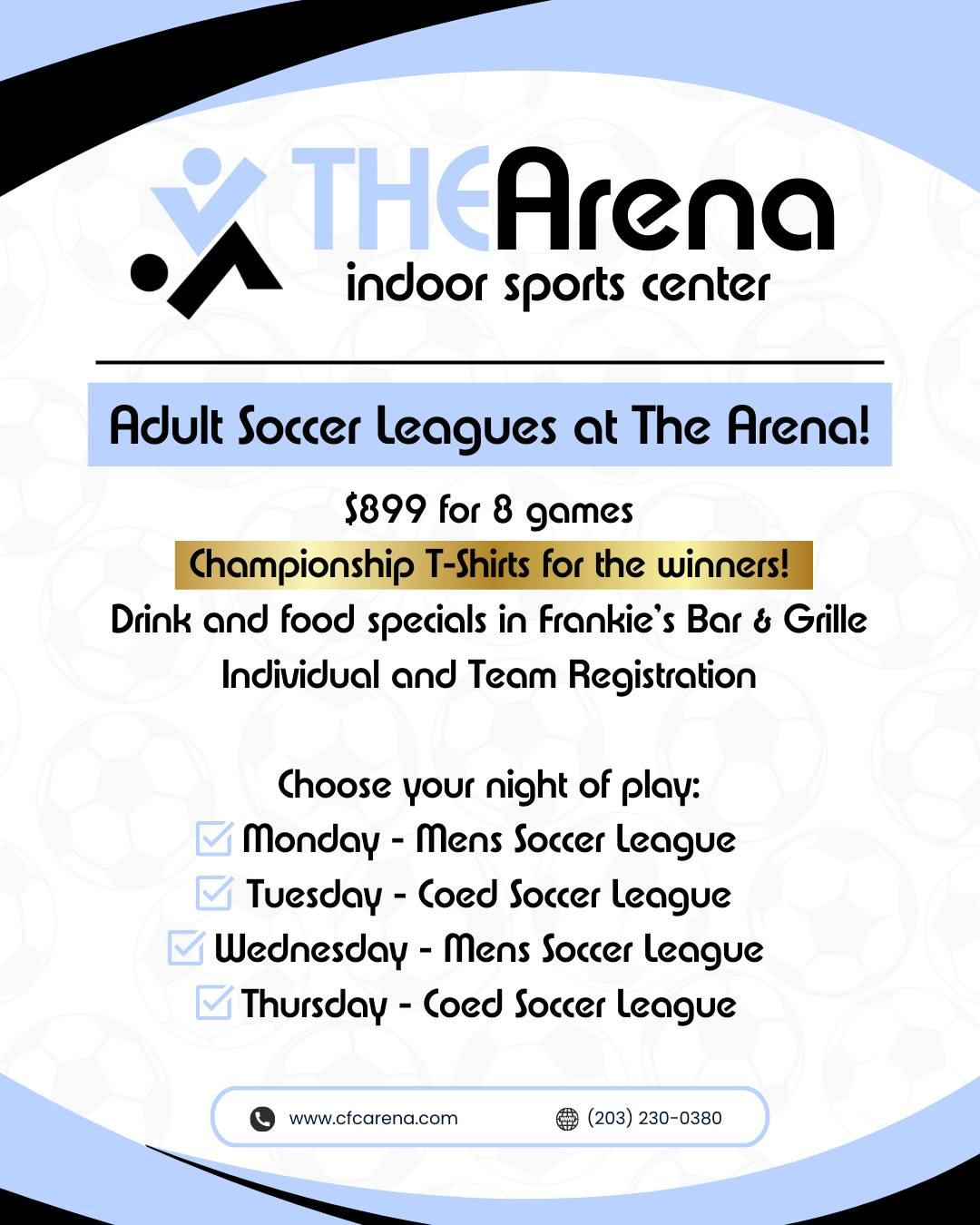 May be an image of soccer, football and text that says 'メ THEArena EA ใ indoor sports center Adult Soccer leagues at The Arena! $899 for 8 games Championship T-Shirts for the winners! Drink and food specials in Frankie's Bar & Grille Individual and Team Registration Choose your night of ραγ: Monday. Mens Soccer league Tuesday- Coed Soccer League Wednesday- Mens Soccer league Thursday Coed Soccer league www.cfcarena.com (203) 230-0380'