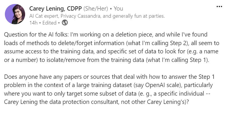 Question for the AI folks: I'm working on a deletion piece, and while I've found loads of methods to delete/forget information (what I'm calling Step 2), all seem to assume access to the training data, and specific set of data to look for (e.g. a name or a number) to isolate/remove from the training data (what I'm calling Step 1).   Does anyone have any papers or sources that deal with how to answer the Step 1 problem in the context of a large training dataset (say OpenAI scale), particularly where you want to only target some subset of data (e. g., a specific individual -- Carey Lening the data protection consultant, not other Carey Lening's)?